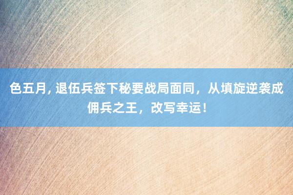 色五月， 退伍兵签下秘要战局面同，从填旋逆袭成佣兵之王，改写幸运！