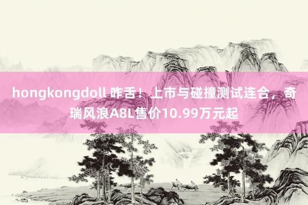 hongkongdoll 咋舌！上市与碰撞测试连合，奇瑞风浪A8L售价10.99万元起