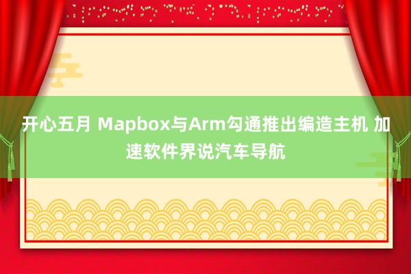 开心五月 Mapbox与Arm勾通推出编造主机 加速软件界说汽车导航