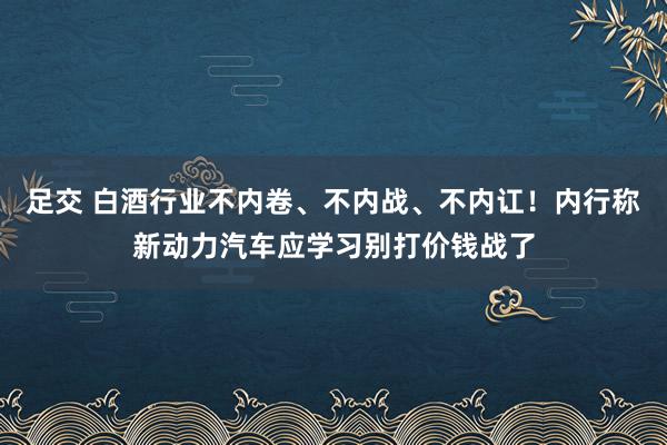 足交 白酒行业不内卷、不内战、不内讧！内行称新动力汽车应学习别打价钱战了