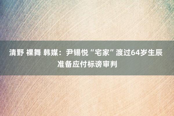 清野 裸舞 韩媒：尹锡悦“宅家”渡过64岁生辰 准备应付标谤审判