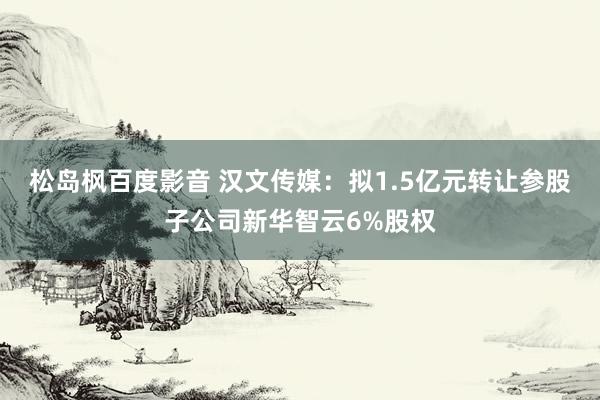 松岛枫百度影音 汉文传媒：拟1.5亿元转让参股子公司新华智云6%股权