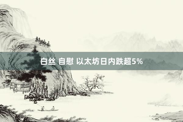 白丝 自慰 以太坊日内跌超5%