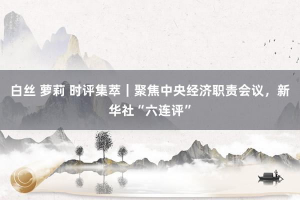 白丝 萝莉 时评集萃｜聚焦中央经济职责会议，新华社“六连评”