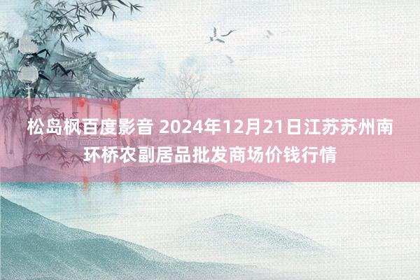 松岛枫百度影音 2024年12月21日江苏苏州南环桥农副居品批发商场价钱行情