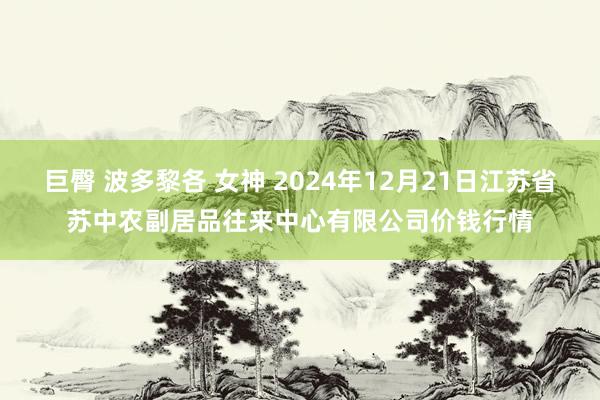 巨臀 波多黎各 女神 2024年12月21日江苏省苏中农副居品往来中心有限公司价钱行情