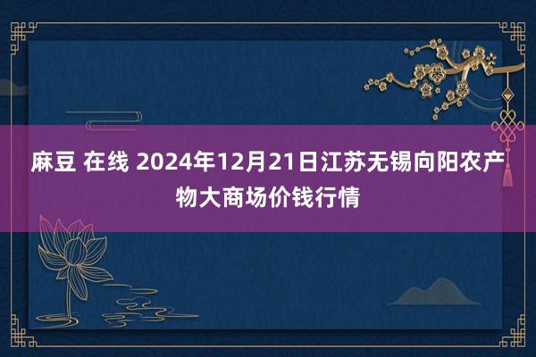 麻豆 在线 2024年12月21日江苏无锡向阳农产物大商场价钱行情