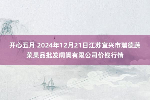 开心五月 2024年12月21日江苏宜兴市瑞德蔬菜果品批发阛阓有限公司价钱行情