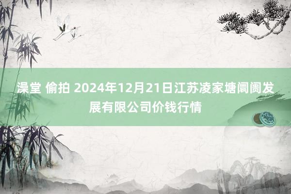 澡堂 偷拍 2024年12月21日江苏凌家塘阛阓发展有限公司价钱行情