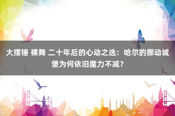 大摆锤 裸舞 二十年后的心动之选：哈尔的挪动城堡为何依旧魔力不减？