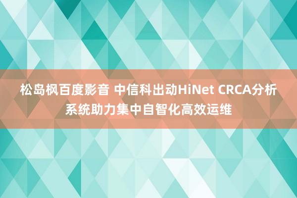 松岛枫百度影音 中信科出动HiNet CRCA分析系统助力集中自智化高效运维