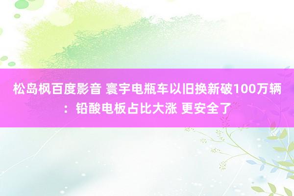 松岛枫百度影音 寰宇电瓶车以旧换新破100万辆：铅酸电板占比大涨 更安全了