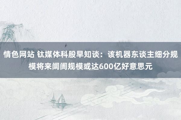 情色网站 钛媒体科股早知谈：该机器东谈主细分规模将来阛阓规模或达600亿好意思元