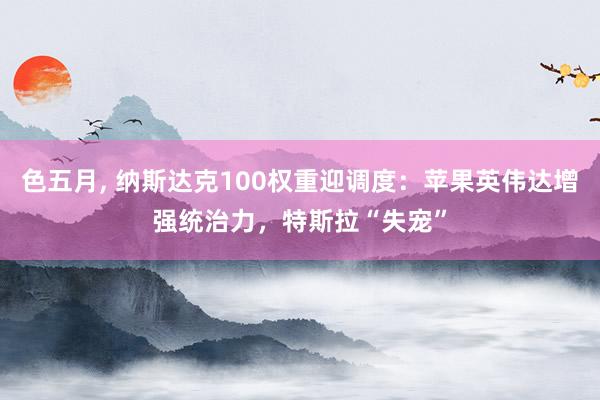 色五月， 纳斯达克100权重迎调度：苹果英伟达增强统治力，特斯拉“失宠”