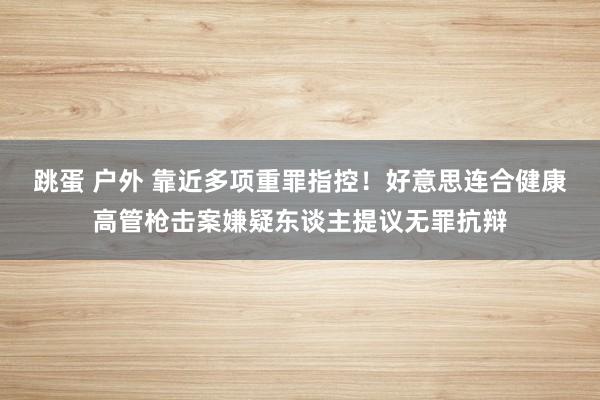 跳蛋 户外 靠近多项重罪指控！好意思连合健康高管枪击案嫌疑东谈主提议无罪抗辩