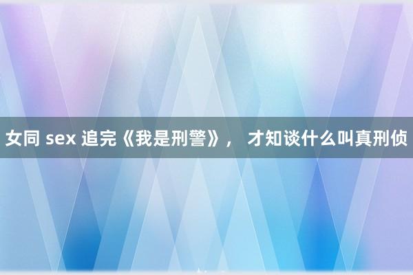 女同 sex 追完《我是刑警》， 才知谈什么叫真刑侦