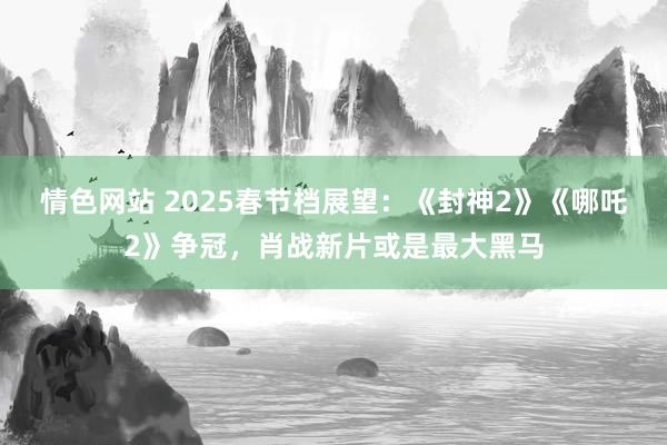 情色网站 2025春节档展望：《封神2》《哪吒2》争冠，肖战新片或是最大黑马