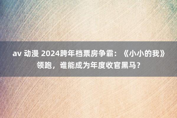 av 动漫 2024跨年档票房争霸：《小小的我》领跑，谁能成为年度收官黑马？