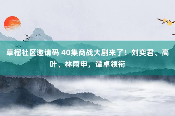 草榴社区邀请码 40集商战大剧来了！刘奕君、高叶、林雨申，谭卓领衔