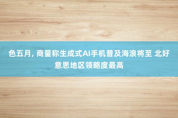 色五月， 商量称生成式AI手机普及海浪将至 北好意思地区领略度最高