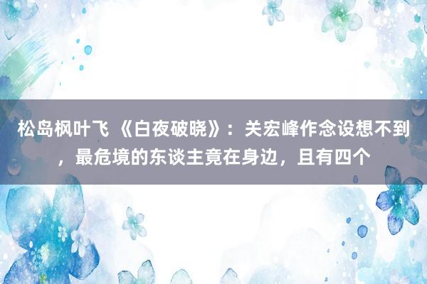 松岛枫叶飞 《白夜破晓》：关宏峰作念设想不到，最危境的东谈主竟在身边，且有四个