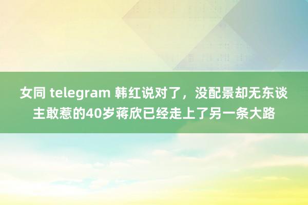 女同 telegram 韩红说对了，没配景却无东谈主敢惹的40岁蒋欣已经走上了另一条大路