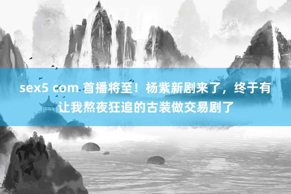 sex5 com 首播将至！杨紫新剧来了，终于有让我熬夜狂追的古装做交易剧了