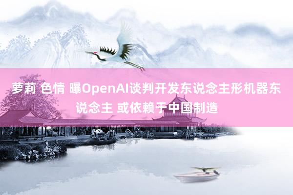 萝莉 色情 曝OpenAI谈判开发东说念主形机器东说念主 或依赖于中国制造