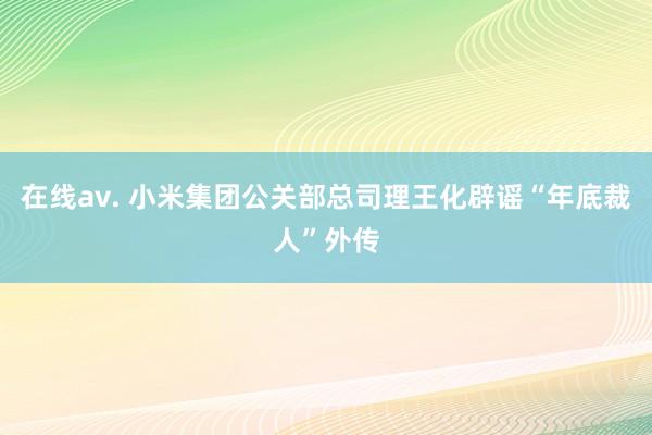 在线av. 小米集团公关部总司理王化辟谣“年底裁人”外传