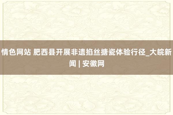 情色网站 肥西县开展非遗掐丝搪瓷体验行径_大皖新闻 | 安徽网