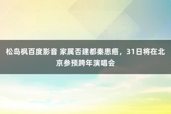 松岛枫百度影音 家属否建都秦患癌，31日将在北京参预跨年演唱会