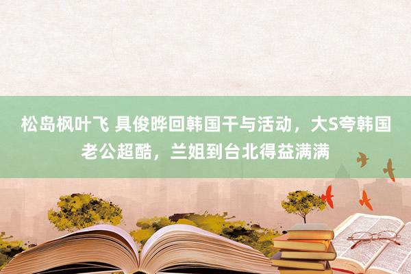 松岛枫叶飞 具俊晔回韩国干与活动，大S夸韩国老公超酷，兰姐到台北得益满满