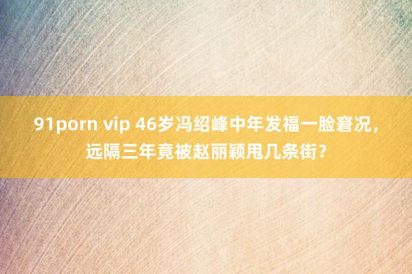 91porn vip 46岁冯绍峰中年发福一脸窘况，远隔三年竟被赵丽颖甩几条街？