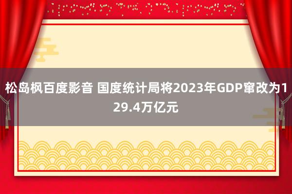 松岛枫百度影音 国度统计局将2023年GDP窜改为129.4万亿元