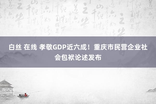 白丝 在线 孝敬GDP近六成！重庆市民营企业社会包袱论述发布