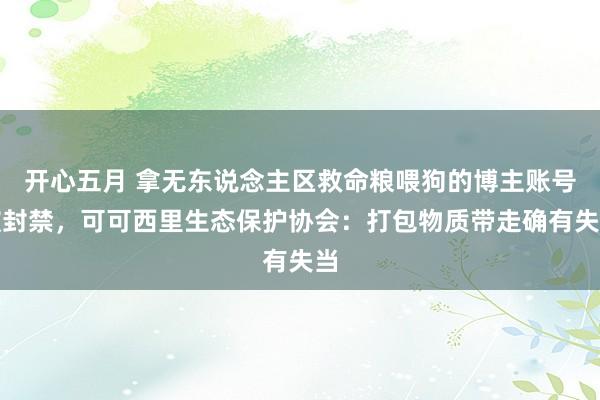 开心五月 拿无东说念主区救命粮喂狗的博主账号被封禁，可可西里生态保护协会：打包物质带走确有失当