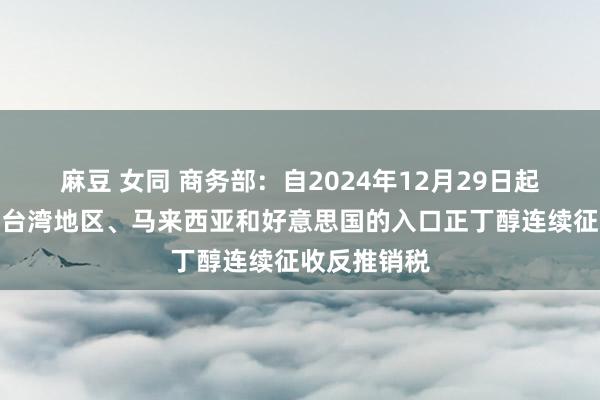 麻豆 女同 商务部：自2024年12月29日起，对原产于台湾地区、马来西亚和好意思国的入口正丁醇连续征收反推销税