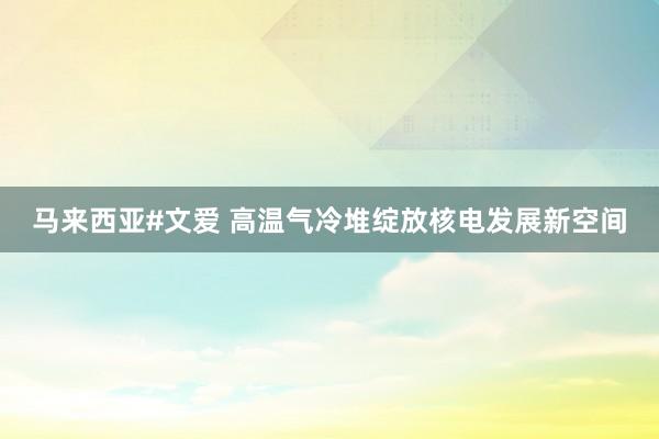 马来西亚#文爱 高温气冷堆绽放核电发展新空间