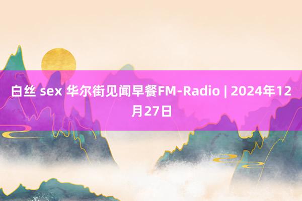 白丝 sex 华尔街见闻早餐FM-Radio | 2024年12月27日