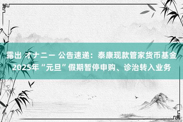 露出 オナニー 公告速递：泰康现款管家货币基金2025年“元旦”假期暂停申购、诊治转入业务