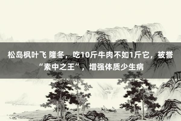 松岛枫叶飞 隆冬，吃10斤牛肉不如1斤它，被誉“素中之王”，增强体质少生病