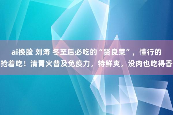 ai换脸 刘涛 冬至后必吃的“贤良菜”，懂行的抢着吃！清胃火普及免疫力，特鲜爽，没肉也吃得香