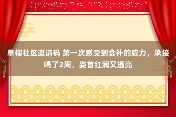 草榴社区邀请码 第一次感受到食补的威力，承接喝了2周，姿首红润又透亮