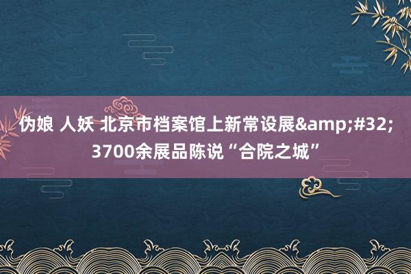 伪娘 人妖 北京市档案馆上新常设展&#32;3700余展品陈说“合院之城”