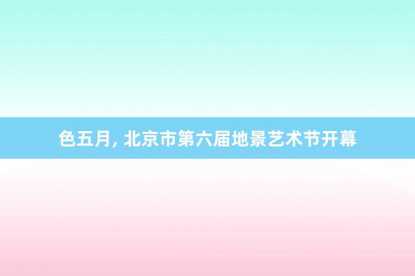 色五月， 北京市第六届地景艺术节开幕