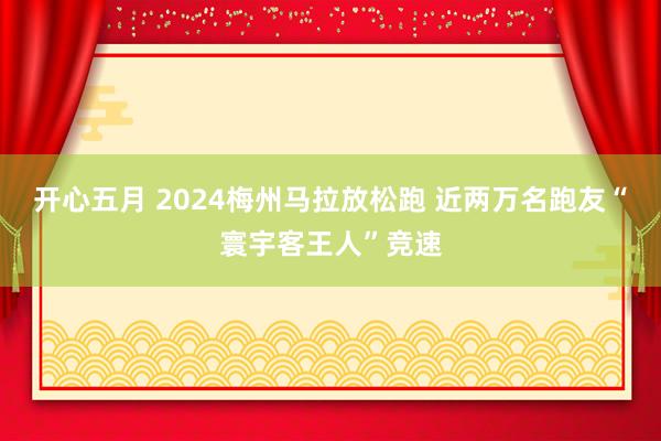 开心五月 2024梅州马拉放松跑 近两万名跑友“寰宇客王人”竞速