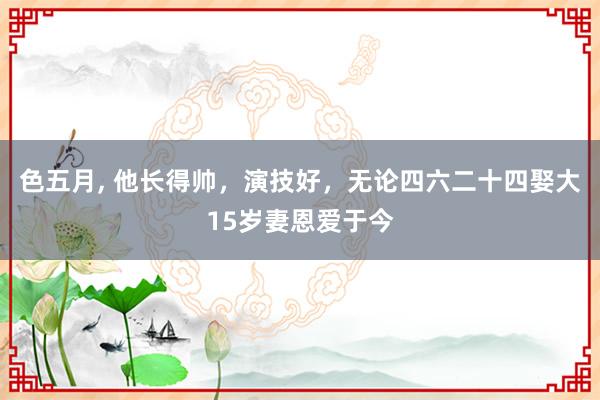 色五月， 他长得帅，演技好，无论四六二十四娶大15岁妻恩爱于今