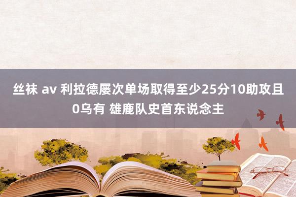 丝袜 av 利拉德屡次单场取得至少25分10助攻且0乌有 雄鹿队史首东说念主