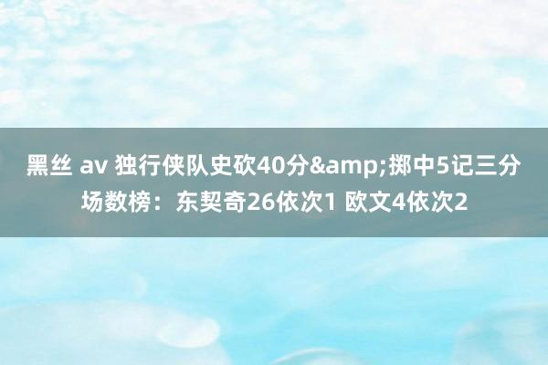 黑丝 av 独行侠队史砍40分&掷中5记三分场数榜：东契奇26依次1 欧文4依次2