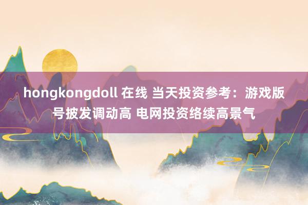 hongkongdoll 在线 当天投资参考：游戏版号披发调动高 电网投资络续高景气